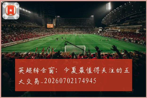 英超转会窗:今夏最值得关注的五大交易_20260702174945