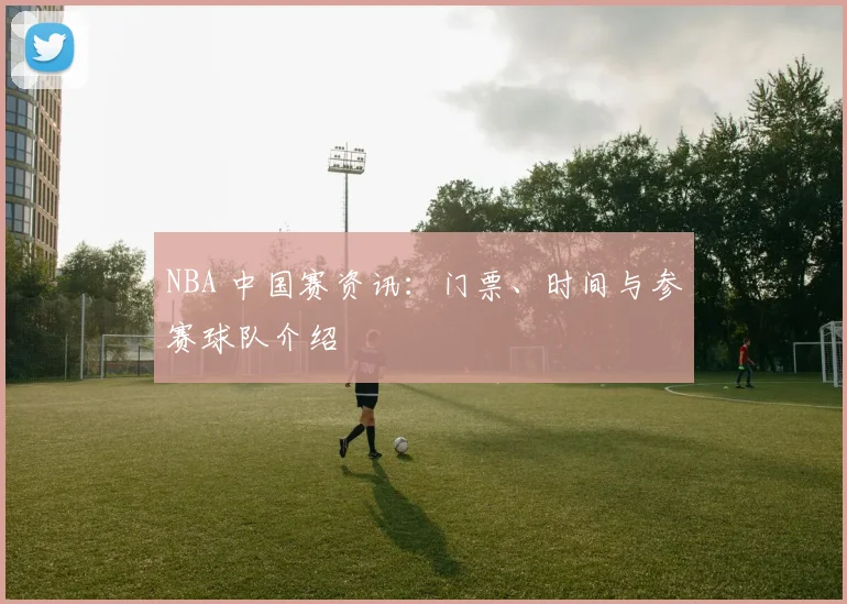 NBA 中国赛资讯：门票、时间与参赛球队介绍
