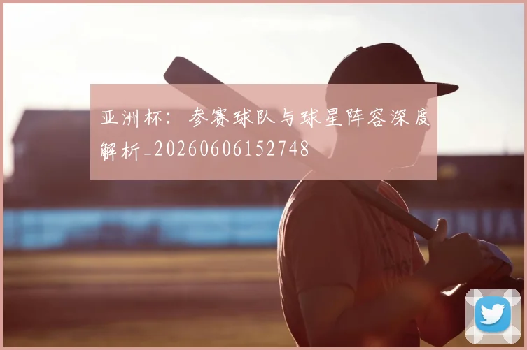 亚洲杯:参赛球队与球星阵容深度解析_20260606152748