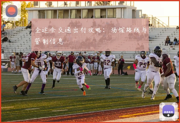 全运会交通出行攻略:场馆路线与管制信息