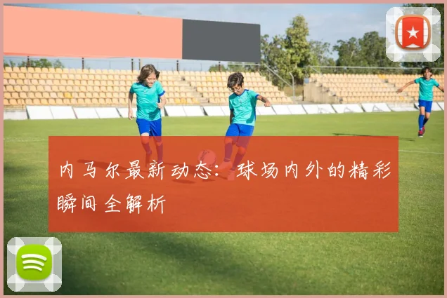 内马尔最新动态：球场内外的精彩瞬间全解析