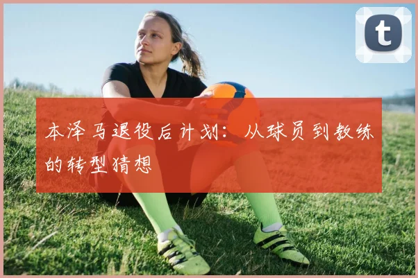 本泽马退役后计划:从球员到教练的转型猜想