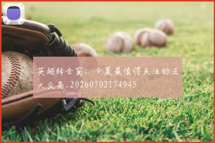 英超转会窗:今夏最值得关注的五大交易_20260702174945