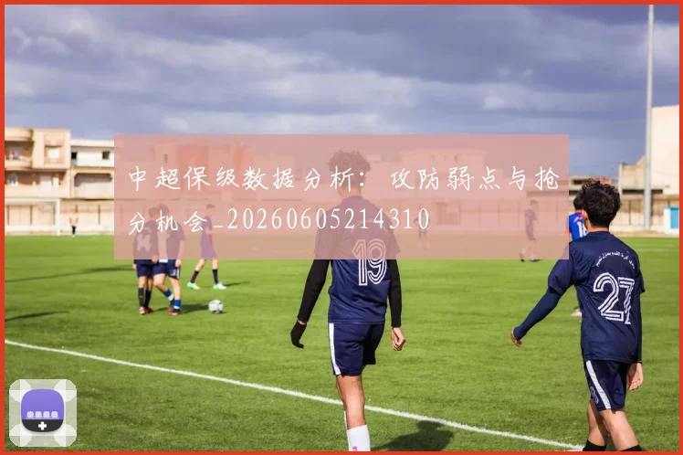 中超保级数据分析:攻防弱点与抢分机会_20260605214310
