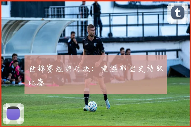 世锦赛经典对决：重温那些史诗级比赛