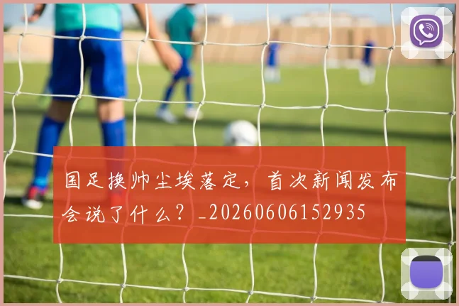 国足换帅尘埃落定,首次新闻发布会说了什么?_20260606152935