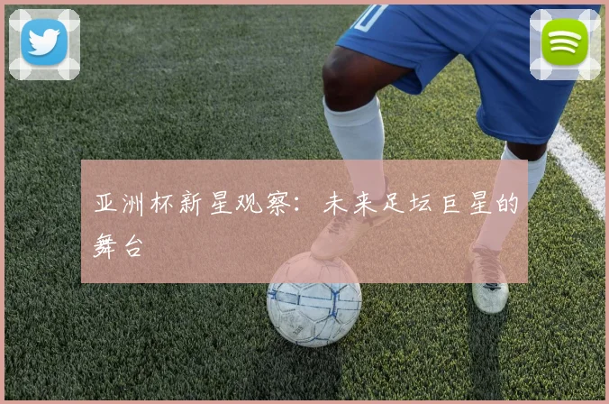 亚洲杯新星观察:未来足坛巨星的舞台