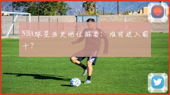 NBA球星历史地位排名：谁将进入前十？