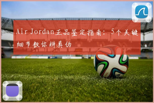 Air Jordan正品鉴定指南:5个关键细节教你辨真伪